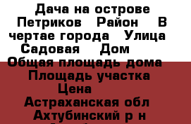 Дача на острове Петриков › Район ­  В чертае города › Улица ­ Садовая  › Дом ­ 16 › Общая площадь дома ­ 60 › Площадь участка ­ 6 000 › Цена ­ 700 000 - Астраханская обл., Ахтубинский р-н, Ахтубинск г. Недвижимость » Дома, коттеджи, дачи продажа   